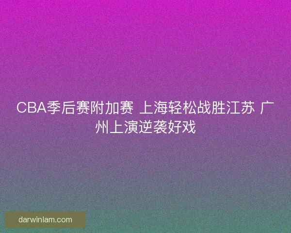 CBA季后赛附加赛 上海轻松战胜江苏 广州上演逆袭好戏