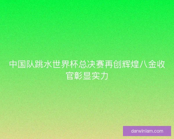 中国队跳水世界杯总决赛再创辉煌八金收官彰显实力