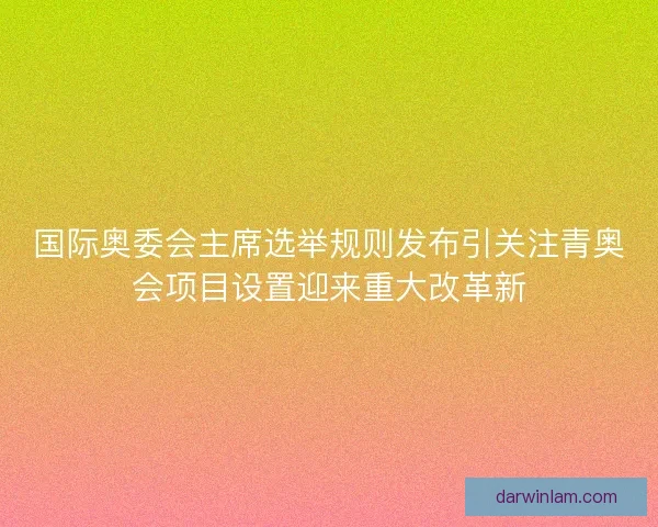 国际奥委会主席选举规则发布引关注青奥会项目设置迎来重大改革新