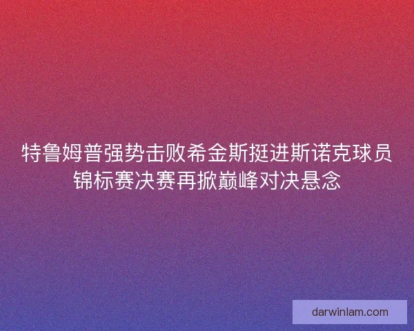 特鲁姆普强势击败希金斯挺进斯诺克球员锦标赛决赛再掀巅峰对决悬念