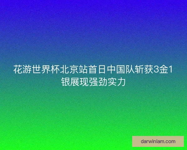 花游世界杯北京站首日中国队斩获3金1银展现强劲实力