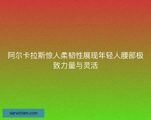 阿尔卡拉斯惊人柔韧性展现年轻人腰部极致力量与灵活