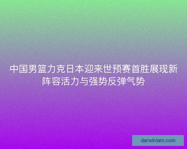 中国男篮力克日本迎来世预赛首胜展现新阵容活力与强势反弹气势
