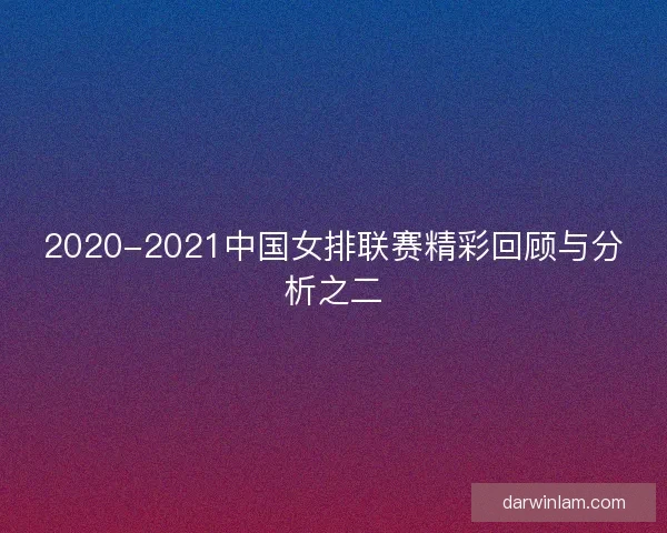 2020-2021中国女排联赛精彩回顾与分析之二